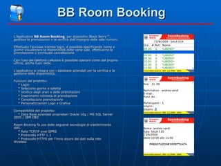 BB Room Booking L’Applicativo  BB Room Booking , per dispositivi Black Berry™, gestisce le prenotazioni e la verifica dell'impegno delle sale riunioni. Effettuato l’accesso tramite login, é possibile specificando nome e giorno visualizzare la disponibilità delle varie sale, effettuarne la prenotazione o eventuale cancellazione. Con l'uso del telefono cellulare è possibile operare come dal proprio ufficio, anche fuori sede. L'applicativo si integra con i database aziendali per la verifica e la gestione delle disponibilità.. Funzioni del prodotto: * Login * Selezione giorno e saletta * Verifica degli orari e delle prenotazioni * Inserimenti richiesta di prenotazione * Cancellazione prenotazione * Personalizzazioni Logo e Grafica Compatibilità del prodotto: * Data Base aziendali proprietari Oracle 10g / MS SQL Server 2005 / IBM DB2 Room Booking fa uso delle seguenti tecnologie di trasferimento dati: * Rete TCP/IP over GPRS * Protocollo HTTP 1.1 * Protocollo HTTPS per l'invio sicuro dei dati sulla rete  Wireless 
