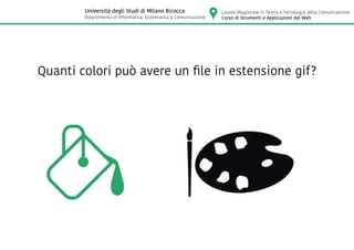 Quanti colori può avere un file in estensione gif?
Laurea Magistrale in Teoria e Tecnologia della Comunicazione
Corso di Strumenti e Applicazioni del Web
Università degli Studi di Milano Bicocca
Dipartimento di Informatica, Sistematica e Comunicazione
 