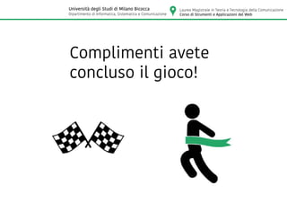 Complimenti avete
concluso il gioco!
Laurea Magistrale in Teoria e Tecnologia della Comunicazione
Corso di Strumenti e Applicazioni del Web
Università degli Studi di Milano Bicocca
Dipartimento di Informatica, Sistematica e Comunicazione
 