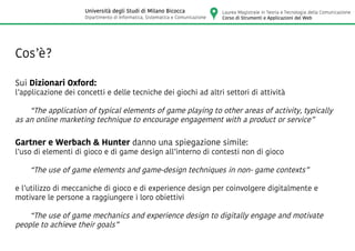 Cos’è?
Sui Dizionari Oxford:
l’applicazione dei concetti e delle tecniche dei giochi ad altri settori di attività
	 “The application of typical elements of game playing to other areas of activity, typically
as an online marketing technique to encourage engagement with a product or service”
Gartner e Werbach & Hunter danno una spiegazione simile:
l’uso di elementi di gioco e di game design all’interno di contesti non di gioco
	 “The use of game elements and game-design techniques in non- game contexts”
e l’utilizzo di meccaniche di gioco e di experience design per coinvolgere digitalmente e
motivare le persone a raggiungere i loro obiettivi
	 “The use of game mechanics and experience design to digitally engage and motivate
people to achieve their goals”
Laurea Magistrale in Teoria e Tecnologia della Comunicazione
Corso di Strumenti e Applicazioni del Web
Università degli Studi di Milano Bicocca
Dipartimento di Informatica, Sistematica e Comunicazione
 