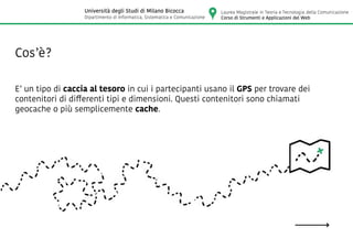 E’ un tipo di caccia al tesoro in cui i partecipanti usano il GPS per trovare dei
contenitori di differenti tipi e dimensioni. Questi contenitori sono chiamati
geocache o più semplicemente cache.
Cos’è?
Laurea Magistrale in Teoria e Tecnologia della Comunicazione
Corso di Strumenti e Applicazioni del Web
Università degli Studi di Milano Bicocca
Dipartimento di Informatica, Sistematica e Comunicazione
 