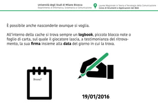 È possibile anche nasconderle ovunque si voglia.
All’interno della cache si trova sempre un logbook, piccolo blocco note o
foglio di carta, sul quale il giocatore lascia, a testimonianza del ritrova-
mento, la sua firma insieme alla data del giorno in cui la trova.
19/01/2016
Bruna7
Laurea Magistrale in Teoria e Tecnologia della Comunicazione
Corso di Strumenti e Applicazioni del Web
Università degli Studi di Milano Bicocca
Dipartimento di Informatica, Sistematica e Comunicazione
 