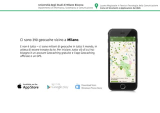 Ci sono 390 geocache vicino a Milano.
E non è tutto — ci sono milioni di geocache in tutto il mondo, in
attesa di essere trovate da te. Per iniziare, tutto ciò di cui hai
bisogno è un account Geocaching gratuito e l’app Geocaching
ufficiale o un GPS.
Laurea Magistrale in Teoria e Tecnologia della Comunicazione
Corso di Strumenti e Applicazioni del Web
Università degli Studi di Milano Bicocca
Dipartimento di Informatica, Sistematica e Comunicazione
 