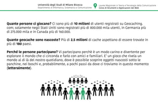 Quante persone ci giocano? Ci sono più di 10 milioni di utenti registrati su Geocaching.
com; solamente negli Stati Uniti sono registrati più di 800.000 mila utenti, in Germania più
di 275.000 mila e in Canada più di 160.000.
Quante geocache sono nascoste? Più di 2.5 milioni di cache aspettano di essere trovate in
più di 180 paesi.
Perché le persone partecipano? Vi partecipano perchè è un modo carino e divertente per
esplorare il mondo che ci circonda e farlo con amici e familiari. E’ un gioco che rivela un
mondo al di là del nostro quotidiano, dove è possibile scoprire oggetti nascosti sotto le
panchine, nei boschi e, probabilmente, a pochi passi da dove ci troviamo in questo momento
(letteralmente).
Laurea Magistrale in Teoria e Tecnologia della Comunicazione
Corso di Strumenti e Applicazioni del Web
Università degli Studi di Milano Bicocca
Dipartimento di Informatica, Sistematica e Comunicazione
 