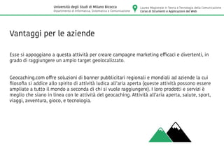 Vantaggi per le aziende
Esse si appoggiano a questa attività per creare campagne marketing efficaci e divertenti, in
grado di raggiungere un ampio target geolocalizzato.
Geocaching.com offre soluzioni di banner pubblicitari regionali e mondiali ad aziende la cui
filosofia si addice allo spirito di attività ludica all’aria aperta (queste attività possono essere
ampliate a tutto il mondo a seconda di chi si vuole raggiungere). I loro prodotti e servizi è
meglio che siano in linea con le attività del geocaching. Attività all’aria aperta, salute, sport,
viaggi, avventura, gioco, e tecnologia.
Laurea Magistrale in Teoria e Tecnologia della Comunicazione
Corso di Strumenti e Applicazioni del Web
Università degli Studi di Milano Bicocca
Dipartimento di Informatica, Sistematica e Comunicazione
 