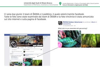 Ci sono due giurie: il team di ŠKODA e il pubblico, il quale voterà tramite facebook.
Tutte le foto sono state esaminate dal team di ŠKODA e la foto vincitrice è stata annunciata
sul sito internet e sulla pagina di facebook.
Laurea Magistrale in Teoria e Tecnologia della Comunicazione
Corso di Strumenti e Applicazioni del Web
Università degli Studi di Milano Bicocca
Dipartimento di Informatica, Sistematica e Comunicazione
 