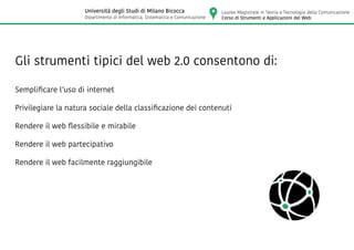 Gli strumenti tipici del web 2.0 consentono di:
Semplificare l’uso di internet
Privilegiare la natura sociale della classificazione dei contenuti
Rendere il web flessibile e mirabile
Rendere il web partecipativo
Rendere il web facilmente raggiungibile
Laurea Magistrale in Teoria e Tecnologia della Comunicazione
Corso di Strumenti e Applicazioni del Web
Università degli Studi di Milano Bicocca
Dipartimento di Informatica, Sistematica e Comunicazione
 