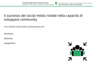 Il successo dei social media risiede nella capacità di
sviluppare community
I tre concetti chiave della comunicazione 2.0:
lifestream
following
engagement
Laurea Magistrale in Teoria e Tecnologia della Comunicazione
Corso di Strumenti e Applicazioni del Web
Università degli Studi di Milano Bicocca
Dipartimento di Informatica, Sistematica e Comunicazione
 