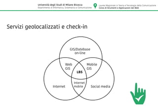 Servizi geolocalizzati e check-in
GIS/Datebase
Mobile
GIS
Internet
Web
GIS
Internet
mobile
LBS
Social media
on-line
Laurea Magistrale in Teoria e Tecnologia della Comunicazione
Corso di Strumenti e Applicazioni del Web
Università degli Studi di Milano Bicocca
Dipartimento di Informatica, Sistematica e Comunicazione
 
