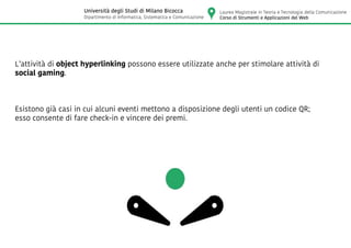 L’attività di object hyperlinking possono essere utilizzate anche per stimolare attività di
social gaming.
Esistono già casi in cui alcuni eventi mettono a disposizione degli utenti un codice QR;
esso consente di fare check-in e vincere dei premi.
Laurea Magistrale in Teoria e Tecnologia della Comunicazione
Corso di Strumenti e Applicazioni del Web
Università degli Studi di Milano Bicocca
Dipartimento di Informatica, Sistematica e Comunicazione
 