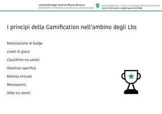 I principi della Gamification nell’ambino degli Lbs
Realizzazione di badge
Livelli di gioco
Classifiche tra utenti
Obiettivo specifico
Moneta virtuale
Montepremi
Sfide tra utenti
Laurea Magistrale in Teoria e Tecnologia della Comunicazione
Corso di Strumenti e Applicazioni del Web
Università degli Studi di Milano Bicocca
Dipartimento di Informatica, Sistematica e Comunicazione
 