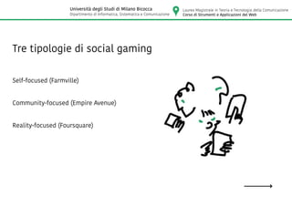 Tre tipologie di social gaming
Self-focused (Farmville)
Community-focused (Empire Avenue)
Reality-focused (Foursquare)
Laurea Magistrale in Teoria e Tecnologia della Comunicazione
Corso di Strumenti e Applicazioni del Web
Università degli Studi di Milano Bicocca
Dipartimento di Informatica, Sistematica e Comunicazione
 