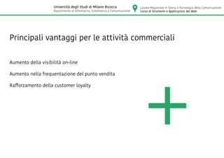 Principali vantaggi per le attività commerciali
Aumento della visibilità on-line
Aumento nella frequentazione del punto vendita
Rafforzamento della customer loyalty
Laurea Magistrale in Teoria e Tecnologia della Comunicazione
Corso di Strumenti e Applicazioni del Web
Università degli Studi di Milano Bicocca
Dipartimento di Informatica, Sistematica e Comunicazione
 