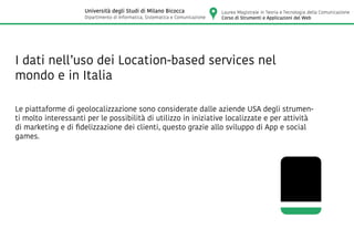 I dati nell’uso dei Location-based services nel
mondo e in Italia
Le piattaforme di geolocalizzazione sono considerate dalle aziende USA degli strumen-
ti molto interessanti per le possibilità di utilizzo in iniziative localizzate e per attività
di marketing e di fidelizzazione dei clienti, questo grazie allo sviluppo di App e social
games.
Laurea Magistrale in Teoria e Tecnologia della Comunicazione
Corso di Strumenti e Applicazioni del Web
Università degli Studi di Milano Bicocca
Dipartimento di Informatica, Sistematica e Comunicazione
 