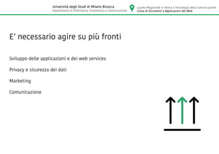 E’ necessario agire su più fronti
Sviluppo delle applicazioni e dei web services
Privacy e sicurezza dei dati
Marketing
Comunicazione
Laurea Magistrale in Teoria e Tecnologia della Comunicazione
Corso di Strumenti e Applicazioni del Web
Università degli Studi di Milano Bicocca
Dipartimento di Informatica, Sistematica e Comunicazione
 