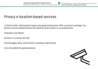 Privacy e location-based services
L’utilizzo delle informazioni legate alla geolocalizzazione offre numerosi vantaggi, ma
genera alcune problematiche che devono essere prese in considerazione.
Emergono tre fattori:
privacy e sicurezza dei dati
monitoraggio delle informazioni trasmesse dall’utente
invio di pubblicità geolocalizzata
Laurea Magistrale in Teoria e Tecnologia della Comunicazione
Corso di Strumenti e Applicazioni del Web
Università degli Studi di Milano Bicocca
Dipartimento di Informatica, Sistematica e Comunicazione
 