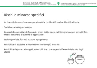 Rischi e minacce specifici
La linea di demarcazione sempre più sottile tra identità reale e identità virtuale
Social networking persuasivo
Impossibile controllare il flusso dei propri dati a causa dell’integrazione dei servizi infor-
matici e scambio di dati tra le applicazioni
Stalking sociale, furto di account a pagamento
Possibilità di accedere a informazioni in modo più invasivo
Possibilità da parte delle applicazioni di intrecciare aspetti differenti della vita degli
utenti
Laurea Magistrale in Teoria e Tecnologia della Comunicazione
Corso di Strumenti e Applicazioni del Web
Università degli Studi di Milano Bicocca
Dipartimento di Informatica, Sistematica e Comunicazione
 