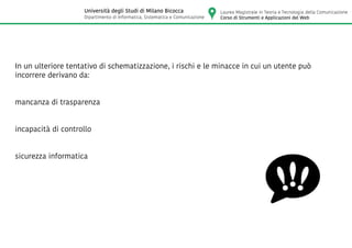 In un ulteriore tentativo di schematizzazione, i rischi e le minacce in cui un utente può
incorrere derivano da:
mancanza di trasparenza
incapacità di controllo
sicurezza informatica
Laurea Magistrale in Teoria e Tecnologia della Comunicazione
Corso di Strumenti e Applicazioni del Web
Università degli Studi di Milano Bicocca
Dipartimento di Informatica, Sistematica e Comunicazione
 