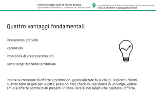 Quattro vantaggi fondamentali
Passaparola gratuito
Recensioni
Possibilità di creare promozioni
Forte targetizzazione territoriale
Inoltre la creazione di offerte e promozioni geolocalizzate fa si che gli aspiranti clienti,
quando sono in giro per la città, possano: fare check-in, registrarsi in un luogo, vedere
amici e offerte commerciali presenti in zona, recarsi nei luoghi che ospitano l’offerta.
Laurea Magistrale in Teoria e Tecnologia della Comunicazione
Corso di Strumenti e Applicazioni del Web
Università degli Studi di Milano Bicocca
Dipartimento di Informatica, Sistematica e Comunicazione
 