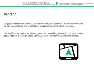Vantaggi
La geolocalizzazione è diventata un elemento cruciale dei servizi online: sia volontaria,
da parte degli utenti, che involontaria, attraverso strumenti per la rilevazione.
Con la diffusione degli smartphone: geo-social networking (geolocalizzazione attraverso i
social network e Location Based Services, servizi informativi o di intrattenimento).
Laurea Magistrale in Teoria e Tecnologia della Comunicazione
Corso di Strumenti e Applicazioni del Web
Università degli Studi di Milano Bicocca
Dipartimento di Informatica, Sistematica e Comunicazione
 