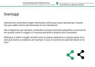 Svantaggi
Oversharing? condividere troppe informazioni online può essere dannoso per l’utente,
che può cadere vittima dell’attenzione di mal intenzionati
Non è opportuno, per esempio, condividere la propria posizione geografica a centinaia di
km quando siamo in viaggio o in vacanza lasciando la propria casa incustodita!
Effettuare il check in luoghi sensibili come la propria abitazione o il proprio posto di la-
voro può essere un problema, per esempio in caso di controllo da parte del datore di la-
voro!
Laurea Magistrale in Teoria e Tecnologia della Comunicazione
Corso di Strumenti e Applicazioni del Web
Università degli Studi di Milano Bicocca
Dipartimento di Informatica, Sistematica e Comunicazione
 