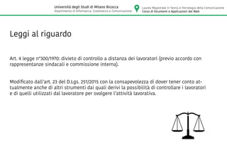 Leggi al riguardo
Art. 4 legge n°300/1970: divieto di controllo a distanza dei lavoratori (previo accordo con
rappresentanze sindacali e commissione interna).
Modificato dall’art. 23 del D.Lgs. 251/2015 con la consapevolezza di dover tener conto at-
tualmente anche di altri strumenti dai quali derivi la possibilità di controllare i lavoratori
e di quelli utilizzati dal lavoratore per svolgere l’attività lavorativa.
Laurea Magistrale in Teoria e Tecnologia della Comunicazione
Corso di Strumenti e Applicazioni del Web
Università degli Studi di Milano Bicocca
Dipartimento di Informatica, Sistematica e Comunicazione
 