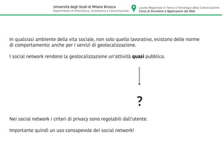 In qualsiasi ambiente della vita sociale, non solo quello lavorativo, esistono delle norme
di comportamento: anche per i servizi di geolocalizzazione.
I social network rendono la geolocalizzazione un’attività quasi pubblica.
?
Nei social network i criteri di privacy sono regolabili dall’utente.
Importante quindi un uso consapevole dei social network!
Laurea Magistrale in Teoria e Tecnologia della Comunicazione
Corso di Strumenti e Applicazioni del Web
Università degli Studi di Milano Bicocca
Dipartimento di Informatica, Sistematica e Comunicazione
 