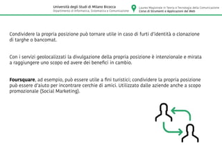 Condividere la propria posizione può tornare utile in caso di furti d’identità o clonazione
di targhe o bancomat.
Con i servizi geolocalizzati la divulgazione della propria posizione è intenzionale e mirata
a raggiungere uno scopo ed avere dei benefici in cambio.
Foursquare, ad esempio, può essere utile a fini turistici; condividere la propria posizione
può essere d’aiuto per incontrare cerchie di amici. Utilizzato dalle aziende anche a scopo
promozionale (Social Marketing).
Laurea Magistrale in Teoria e Tecnologia della Comunicazione
Corso di Strumenti e Applicazioni del Web
Università degli Studi di Milano Bicocca
Dipartimento di Informatica, Sistematica e Comunicazione
 