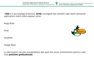 L’NSA e il suo omologo britannico, GCHQ, raccolgono dati sensibili sugli utenti attraverso
applicazioni mobili molto popolari come:
Angry Birds
Flickr
Facebook
Google Maps
Le informazioni raccolte includerebbero dati quali età, sesso, orientamento politico e dati
sulla posizione geolocalizzata.
Laurea Magistrale in Teoria e Tecnologia della Comunicazione
Corso di Strumenti e Applicazioni del Web
Università degli Studi di Milano Bicocca
Dipartimento di Informatica, Sistematica e Comunicazione
 