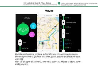 Moves
Questa applicazione registra automaticamente ogni spostamento
che una persona fa (durata, distanza, passi, calorie bruciate per ogni
attività).
Non c’è bisogno di attivarla, una volta scaricata Moves si attiva auto-
maticamente.
Laurea Magistrale in Teoria e Tecnologia della Comunicazione
Corso di Strumenti e Applicazioni del Web
Università degli Studi di Milano Bicocca
Dipartimento di Informatica, Sistematica e Comunicazione
 