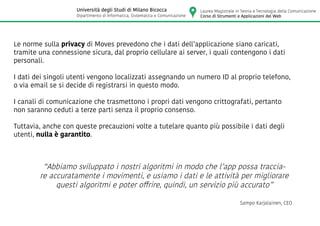 Le norme sulla privacy di Moves prevedono che i dati dell’applicazione siano caricati,
tramite una connessione sicura, dal proprio cellulare ai server, i quali contengono i dati
personali.
I dati dei singoli utenti vengono localizzati assegnando un numero ID al proprio telefono,
o via email se si decide di registrarsi in questo modo.
I canali di comunicazione che trasmettono i propri dati vengono crittografati, pertanto
non saranno ceduti a terze parti senza il proprio consenso.
Tuttavia, anche con queste precauzioni volte a tutelare quanto più possibile i dati degli
utenti, nulla è garantito.
“Abbiamo sviluppato i nostri algoritmi in modo che l’app possa traccia-
re accuratamente i movimenti, e usiamo i dati e le attività per migliorare
questi algoritmi e poter offrire, quindi, un servizio più accurato”
Sampo Karjalainen, CEO
Laurea Magistrale in Teoria e Tecnologia della Comunicazione
Corso di Strumenti e Applicazioni del Web
Università degli Studi di Milano Bicocca
Dipartimento di Informatica, Sistematica e Comunicazione
 