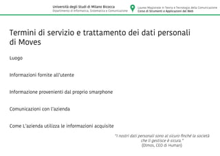 Luogo
Informazioni fornite all’utente
Informazione provenienti dal proprio smarphone
Comunicazioni con l’azienda
Come L’azienda utilizza le informazioni acquisite
“I nostri dati personali sono al sicuro finché la società
che li gestisce è sicura.”
(Olmos, CEO di Human)
Termini di servizio e trattamento dei dati personali
di Moves
Laurea Magistrale in Teoria e Tecnologia della Comunicazione
Corso di Strumenti e Applicazioni del Web
Università degli Studi di Milano Bicocca
Dipartimento di Informatica, Sistematica e Comunicazione
 