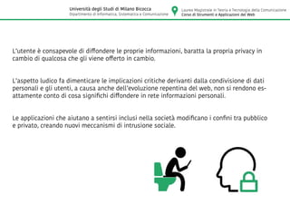 L’utente è consapevole di diffondere le proprie informazioni, baratta la propria privacy in
cambio di qualcosa che gli viene offerto in cambio.
L’aspetto ludico fa dimenticare le implicazioni critiche derivanti dalla condivisione di dati
personali e gli utenti, a causa anche dell’evoluzione repentina del web, non si rendono es-
attamente conto di cosa significhi diffondere in rete informazioni personali.
Le applicazioni che aiutano a sentirsi inclusi nella società modificano i confini tra pubblico
e privato, creando nuovi meccanismi di intrusione sociale.
Laurea Magistrale in Teoria e Tecnologia della Comunicazione
Corso di Strumenti e Applicazioni del Web
Università degli Studi di Milano Bicocca
Dipartimento di Informatica, Sistematica e Comunicazione
 