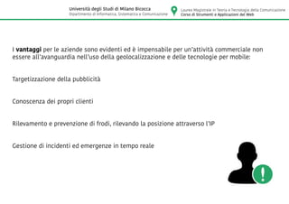 I vantaggi per le aziende sono evidenti ed è impensabile per un’attività commerciale non
essere all’avanguardia nell’uso della geolocalizzazione e delle tecnologie per mobile:
Targetizzazione della pubblicità
Conoscenza dei propri clienti
Rilevamento e prevenzione di frodi, rilevando la posizione attraverso l’IP
Gestione di incidenti ed emergenze in tempo reale
Laurea Magistrale in Teoria e Tecnologia della Comunicazione
Corso di Strumenti e Applicazioni del Web
Università degli Studi di Milano Bicocca
Dipartimento di Informatica, Sistematica e Comunicazione
 