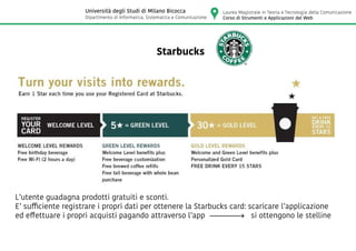 Starbucks
L’utente guadagna prodotti gratuiti e sconti.
E’ sufficiente registrare i propri dati per ottenere la Starbucks card: scaricare l’applicazione
ed effettuare i propri acquisti pagando attraverso l’app si ottengono le stelline
Laurea Magistrale in Teoria e Tecnologia della Comunicazione
Corso di Strumenti e Applicazioni del Web
Università degli Studi di Milano Bicocca
Dipartimento di Informatica, Sistematica e Comunicazione
 