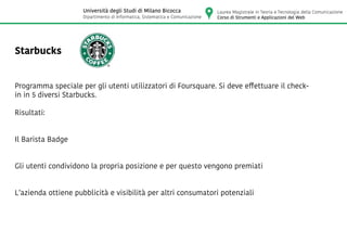 Starbucks
Programma speciale per gli utenti utilizzatori di Foursquare. Si deve effettuare il check-
in in 5 diversi Starbucks.
Risultati:
Il Barista Badge
Gli utenti condividono la propria posizione e per questo vengono premiati
L’azienda ottiene pubblicità e visibilità per altri consumatori potenziali
Laurea Magistrale in Teoria e Tecnologia della Comunicazione
Corso di Strumenti e Applicazioni del Web
Università degli Studi di Milano Bicocca
Dipartimento di Informatica, Sistematica e Comunicazione
 