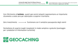 Con riferimento al turismo , questi geo social network rappresentano un importante
strumento a costo zero per valorizzare e scoprire il territorio:
Zero investimento funzionano con il semplice passaparola degli utenti
Permettono di scoprire luoghi inesplorati in modo semplice e gratuito (svantaggio
per i produttori di informazioni turistiche)
Laurea Magistrale in Teoria e Tecnologia della Comunicazione
Corso di Strumenti e Applicazioni del Web
Università degli Studi di Milano Bicocca
Dipartimento di Informatica, Sistematica e Comunicazione
 
