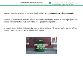Facendo un collegamento al turismo si può parlare anche di ambiente e inquinamento.
Secondo la ricercatrice Jane McGonigal, occorre trasformare il mondo in un luogo “giocabile”
così da rendere le sfide reali stimolanti per i giocatori del pianeta.
Se usassimo un decimo delle ore che ogni settimana l’umanità spende a giocare per affron-
tare problemi reali si potrebbe migliorare il mondo.
Laurea Magistrale in Teoria e Tecnologia della Comunicazione
Corso di Strumenti e Applicazioni del Web
Università degli Studi di Milano Bicocca
Dipartimento di Informatica, Sistematica e Comunicazione
 
