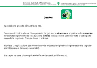 Junker
Applicazione gratuita per Android o IOS.
Scansiona il codice a barre di un prodotto da gettare, lo riconosce e soprattutto lo scompone
nelle materie prime che lo costituiscono e indica in quali bidoni vanno gettate le varie parti
secondo le regole del Comune in cui ci si trova.
Richiede la registrazione per memorizzare le impostazioni personali e permettere le segnala-
zioni (degrado o danno ai cassonetti).
Nasce per rendere più semplice ed efficace la raccolta differenziata.
Laurea Magistrale in Teoria e Tecnologia della Comunicazione
Corso di Strumenti e Applicazioni del Web
Università degli Studi di Milano Bicocca
Dipartimento di Informatica, Sistematica e Comunicazione
 