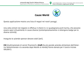 Cause World
Questa applicazione mostra una lista di negozi nei nostri paraggi.
Una volta entrati nel negozio si effettua il check-in e si guadagnano punti karma, che possono
essere spesi virtualmente in cause diverse (contemporaneamente si ottengono badge per le
diverse attività).
Inseguito le aziende sponsor donano soldi (veri).
Citi (multinazionale di servizi finanziari) e Kraft (la più grande azienda alimentare dell’Amer-
ica Settentrionale e la seconda dopo Nestlè al mondo) hanno donato per il lancio iniziale
500,000 $.
Laurea Magistrale in Teoria e Tecnologia della Comunicazione
Corso di Strumenti e Applicazioni del Web
Università degli Studi di Milano Bicocca
Dipartimento di Informatica, Sistematica e Comunicazione
 