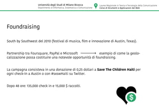 Foundraising
South by Southwest del 2010 (festival di musica, film e innovazione di Austin, Texas).
Partnership tra Foursquare, PayPal e Microsoft esempio di come la geolo-
calizzazione possa costituire una notevole opportunità di foundraising.
La campagna consisteva in una donazione di 0,25 dollari a Save The Children Haiti per
ogni check-in a Austin o con #sxswHaiti su Twitter.
Dopo 48 ore: 135,000 check in e 15,000 $ raccolti.
Laurea Magistrale in Teoria e Tecnologia della Comunicazione
Corso di Strumenti e Applicazioni del Web
Università degli Studi di Milano Bicocca
Dipartimento di Informatica, Sistematica e Comunicazione
 