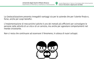 La Geolocalizzazione presenta innegabili vantaggi sia per le aziende che per l’utente finale e,
forse, anche per scopi benefici.
L’implementazione di meccaniche ludiche è uno dei metodi più efficienti per coinvolgere le
persone nelle attività di un sito e di un servizio, ma anche per agevolare comportamenti nel
mondo circostante.
Non ci resta che continuare ad osservare il fenomeno, in attesa di nuovi sviluppi.
Laurea Magistrale in Teoria e Tecnologia della Comunicazione
Corso di Strumenti e Applicazioni del Web
Università degli Studi di Milano Bicocca
Dipartimento di Informatica, Sistematica e Comunicazione
 