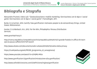 Bibliografia e Sitografia
Alessandro Prunesti, Fabio Lalli “Geolocalizzazione e mobile marketing. Fare business con le App e i social
game: Fare business con le App e i social game”, FrancoAngeli, 2011.
Burke, B. & Gartner, 2014. Gamify: how gamification motivates people to do extraordinary things, United
States: Bibliomotion.
Hunter, D. & Werbach, K.H., 2012. For the Win, Philadelphia: Perseus Distribution
Services.
www.garanteprivacy.it
http://ricerca.repubblica.it/repubblica/archivio/repubblica/2016/01/15/il-grande-fratello-in-ufficio-lhi-tech-
spia-la-pausa-caffe25.html?ref=search
http://www.altalex.com/documents/codici-altalex/2014/02/10/codice-della-privacy
https://it.wikipedia.org/wiki/PRISM_(programma_di_sorveglianza)
https://www.youtube.com/watch?v=zSiHjMU-MUo
http://www.gamification.it/gamification/introduzione-alla-gamification/
http://www.oxforddictionaries.com/it/definizione/inglese/gamification
Laurea Magistrale in Teoria e Tecnologia della Comunicazione
Corso di Strumenti e Applicazioni del Web
Università degli Studi di Milano Bicocca
Dipartimento di Informatica, Sistematica e Comunicazione
 
