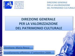 DIREZIONE GENERALE
                                    PER LA VALORIZZAZIONE
                                    DEL PATRIMONIO CULTURALE




            DIREZIONE GENERALE
           PER LA VALORIZZAZIONE
         DEL PATRIMONIO CULTURALE




Direttore: Mario Resca
Insediamento effettivo: 1°settembre 2009               1
 