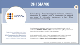 Indicom Group – Via Carnevali 39, 20158 Milano - Tel. +39 0233002805 - www.indicom.it2
CHI SIAMO
Indicom Group – Via Carnevali 39, 20158 Milano - Tel. +39 0233002805 - www.indicom.it
Indicom Group è Partner tecnologico di riferimento per Imprese,
Associazioni di Categoria e Studi di Professionisti che supporta
con servizi di Information Management e Back Office
Amministrativo in outsourcing
Supportiamo quotidianamente i nostri
Clienti nel raggiungimento
dell’efficienza operativa ed economica
ricercata, ottimizzando i processi in
essere e riducendo l'utilizzo della carta.
L’esternalizzazione delle attività a basso valore aggiunto e l’accesso a tecnologie
ed esperienza, senza la necessità di investimenti massivi, consentono il
conseguimento di risparmi significativi e maggiore competitività.
Tecnologie all’avanguardia ed esperienza amministrativa pluriennale, unite alle
certificazioni ISO:9001 - ISO/IEC: 27001 e alla certificazione AgID, garantiscono ai
nostri Clienti performance e standard di servizio elevati.
 