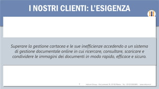 Indicom Group – Via Carnevali 39, 20158 Milano - Tel. +39 0233002805 - www.indicom.it4
I NOSTRI CLIENTI: L’ESIGENZA
Superare la gestione cartacea e le sue inefficienze accedendo a un sistema
di gestione documentale online in cui ricercare, consultare, scaricare e
condividere le immagini dei documenti in modo rapido, efficace e sicuro.
 