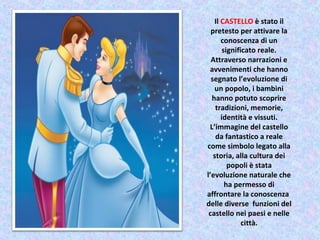 Il CASTELLO è stato il
pretesto per attivare la
conoscenza di un
significato reale.
Attraverso narrazioni e
avvenimenti che hanno
segnato l’evoluzione di
un popolo, i bambini
hanno potuto scoprire
tradizioni, memorie,
identità e vissuti.
L’immagine del castello
da fantastico a reale
come simbolo legato alla
storia, alla cultura dei
popoli è stata
l’evoluzione naturale che
ha permesso di
affrontare la conoscenza
delle diverse funzioni del
castello nei paesi e nelle
città.
 