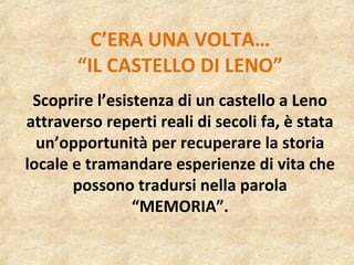 C’ERA UNA VOLTA…
“IL CASTELLO DI LENO”
Scoprire l’esistenza di un castello a Leno
attraverso reperti reali di secoli fa, è stata
un’opportunità per recuperare la storia
locale e tramandare esperienze di vita che
possono tradursi nella parola
“MEMORIA”.
 