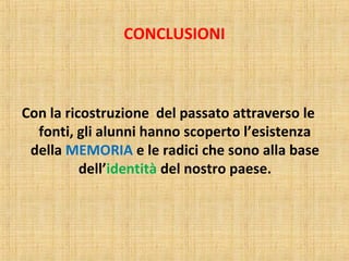 CONCLUSIONI
Con la ricostruzione del passato attraverso le
fonti, gli alunni hanno scoperto l’esistenza
della MEMORIA e le radici che sono alla base
dell’identità del nostro paese.
 