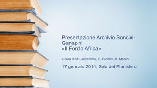 Presentazione Archivio Soncini-
Ganapini
«Il Fondo Africa»
a cura di M. Lanzafame, C. Podaliri, M. Moreni
17 gennaio 2014, Sala del Planisfero
 